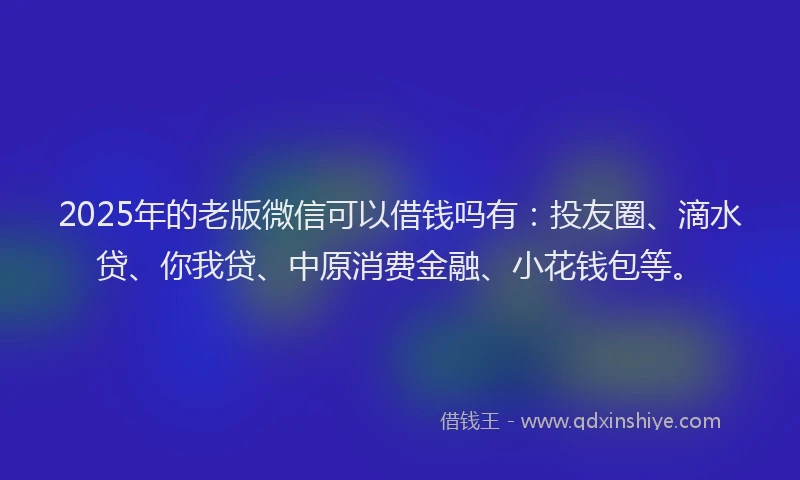 2025年的老版微信可以借钱吗有：投友圈、滴水贷、你我贷、中原消费金融、小花钱包等。