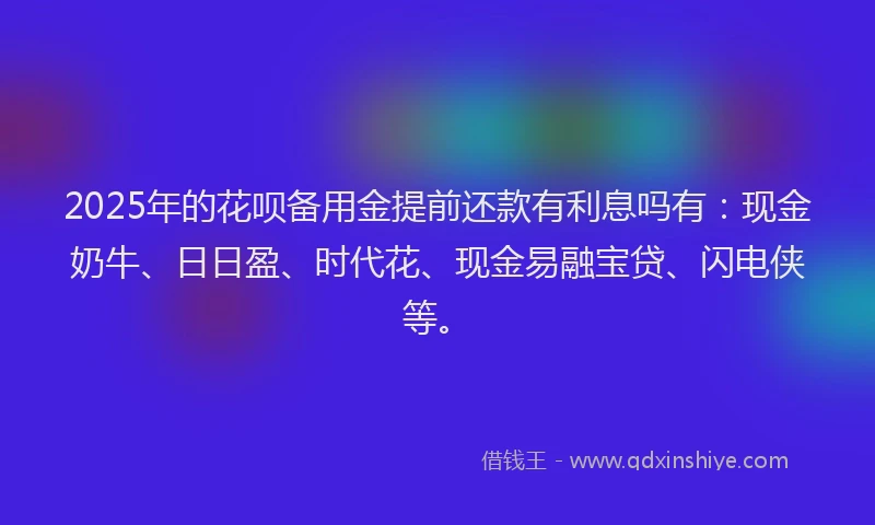 2025年的花呗备用金提前还款有利息吗有：现金奶牛、日日盈、时代花、现金易融宝贷、闪电侠等。