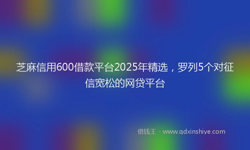 芝麻信用600借款平台2025年精选，罗列5个对征信宽松的网贷平台