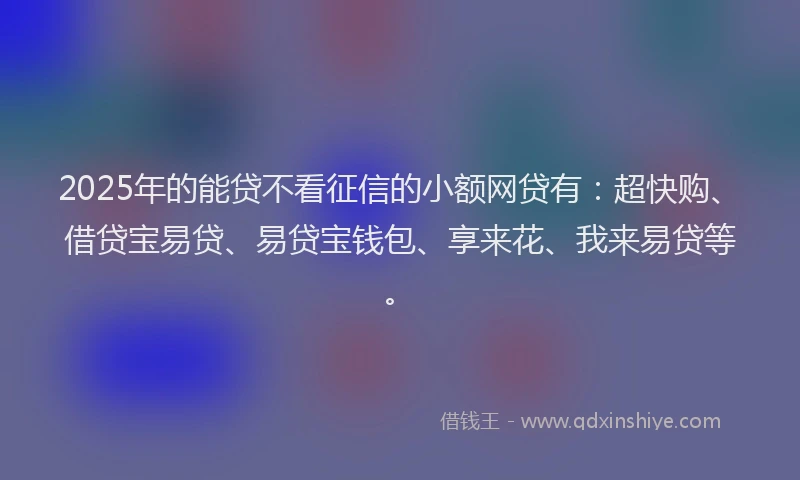 2025年的能贷不看征信的小额网贷有：超快购、借贷宝易贷、易贷宝钱包、享来花、我来易贷等。