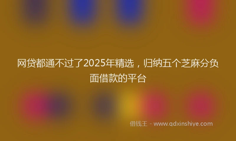 网贷都通不过了2025年精选，归纳五个芝麻分负面借款的平台