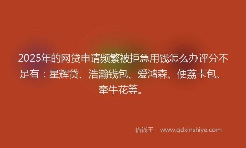 2025年的网贷申请频繁被拒急用钱怎么办评分不足有：星辉贷、浩瀚钱包、爱鸿森、便荔卡包、牵牛花等。