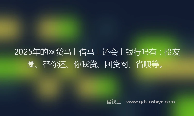 2025年的网贷马上借马上还会上银行吗有：投友圈、替你还、你我贷、团贷网、省呗等。