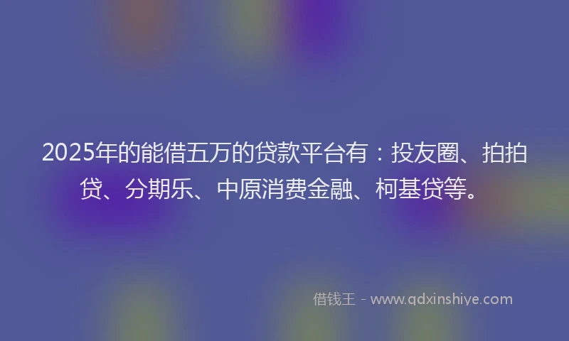 2025年的能借五万的贷款平台有：投友圈、拍拍贷、分期乐、中原消费金融、柯基贷等。