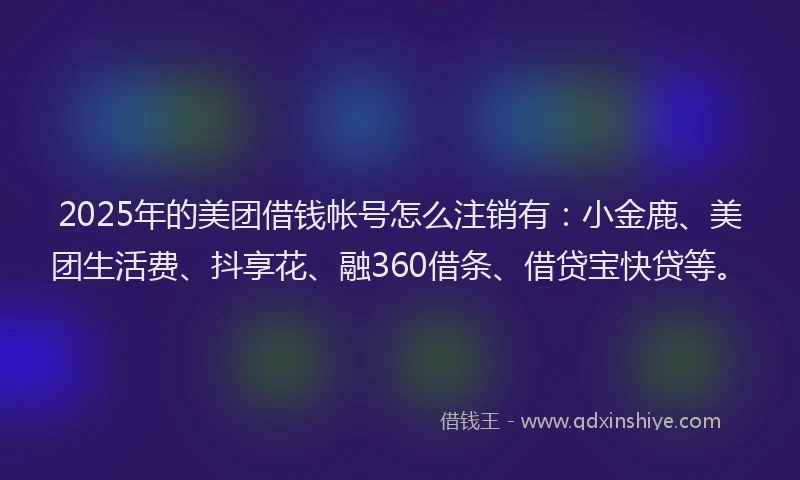 2025年的美团借钱帐号怎么注销有：小金鹿、美团生活费、抖享花、融360借条、借贷宝快贷等。