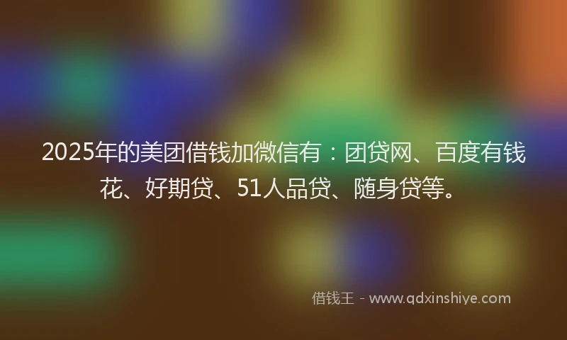 2025年的美团借钱加微信有：团贷网、百度有钱花、好期贷、51人品贷、随身贷等。