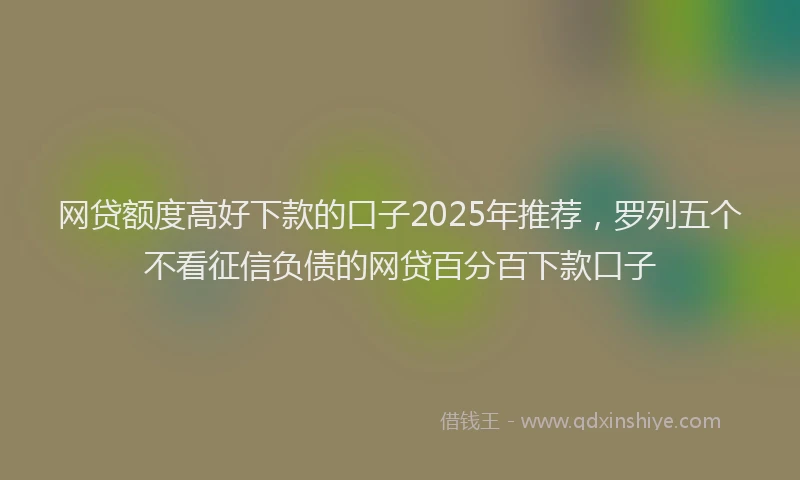 网贷额度高好下款的口子2025年推荐，罗列五个不看征信负债的网贷百分百下款口子