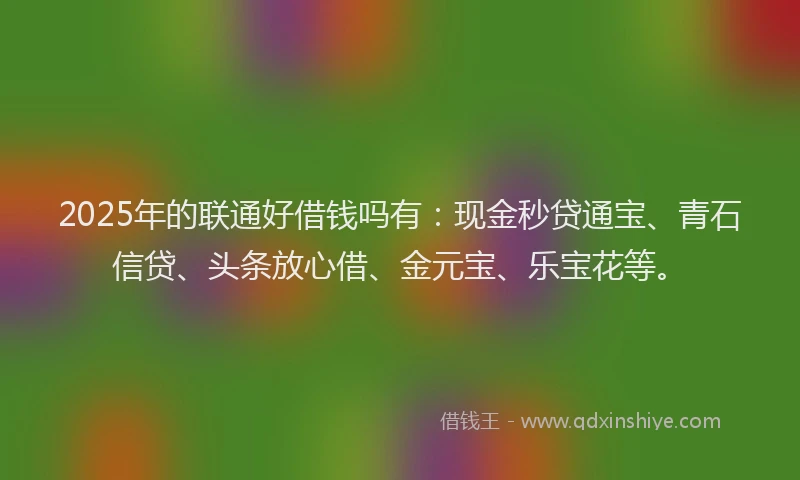 2025年的联通好借钱吗有：现金秒贷通宝、青石信贷、头条放心借、金元宝、乐宝花等。