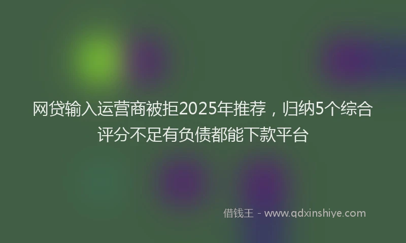网贷输入运营商被拒2025年推荐，归纳5个综合评分不足有负债都能下款平台