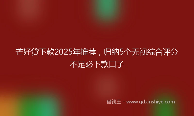 芒好贷下款2025年推荐，归纳5个无视综合评分不足必下款口子