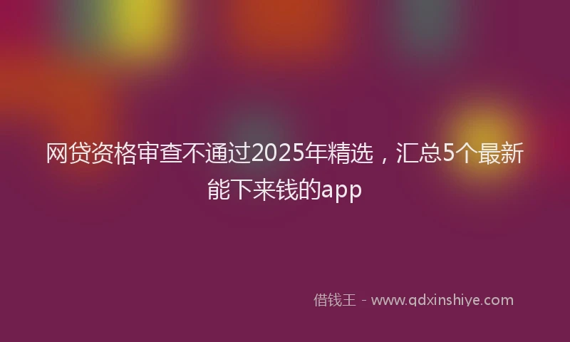 网贷资格审查不通过2025年精选，汇总5个最新能下来钱的app