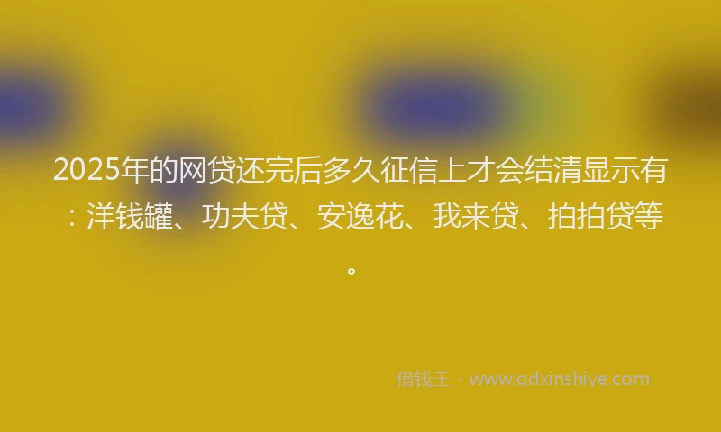 2025年的网贷还完后多久征信上才会结清显示有：洋钱罐、功夫贷、安逸花、我来贷、拍拍贷等。