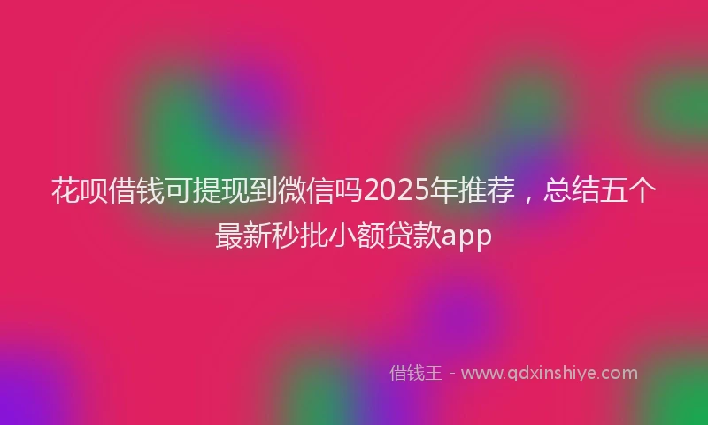 花呗借钱可提现到微信吗2025年推荐，总结五个最新秒批小额贷款app