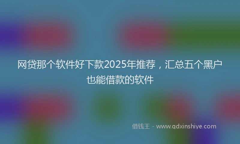 网贷那个软件好下款2025年推荐，汇总五个黑户也能借款的软件