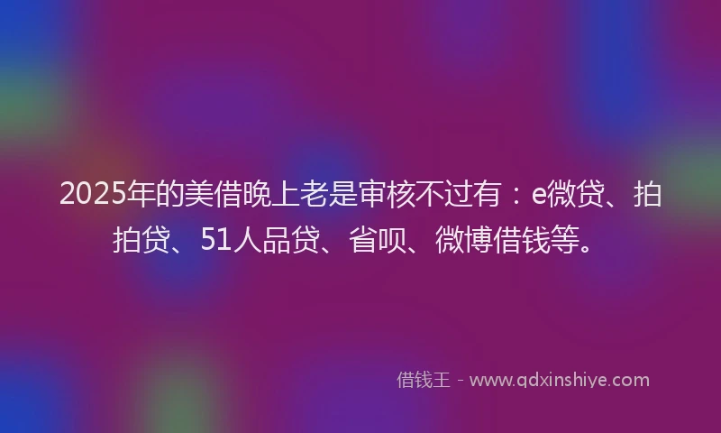 2025年的美借晚上老是审核不过有：e微贷、拍拍贷、51人品贷、省呗、微博借钱等。