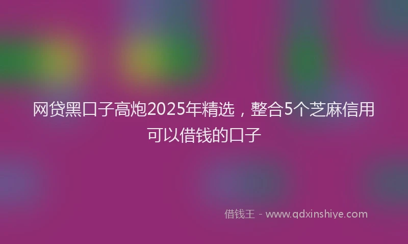 网贷黑口子高炮2025年精选，整合5个芝麻信用可以借钱的口子
