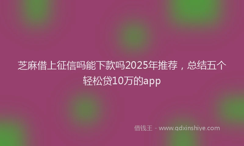芝麻借上征信吗能下款吗2025年推荐，总结五个轻松贷10万的app