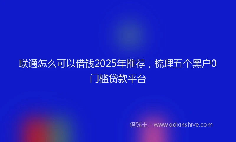 联通怎么可以借钱2025年推荐，梳理五个黑户0门槛贷款平台