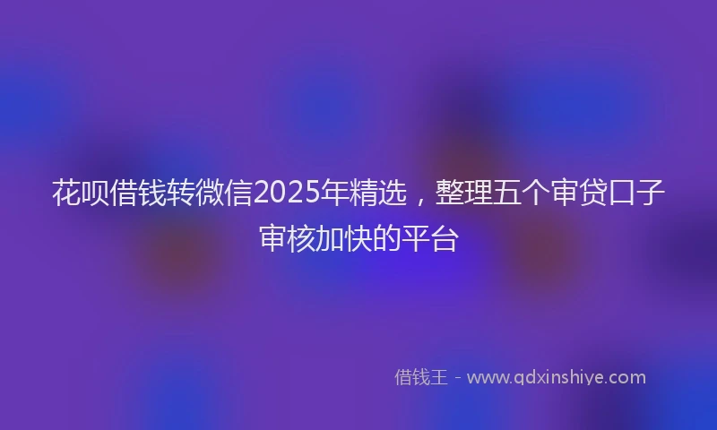 花呗借钱转微信2025年精选，整理五个审贷口子审核加快的平台
