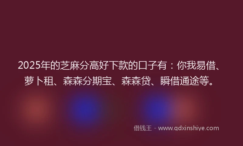 2025年的芝麻分高好下款的口子有：你我易借、萝卜租、森森分期宝、森森贷、瞬借通途等。