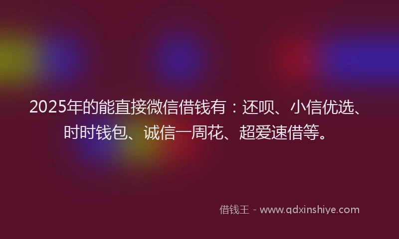 2025年的能直接微信借钱有：还呗、小信优选、时时钱包、诚信一周花、超爱速借等。