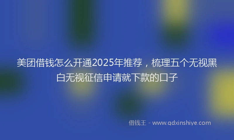 美团借钱怎么开通2025年推荐，梳理五个无视黑白无视征信申请就下款的口子