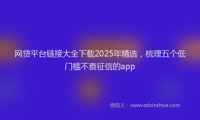 网贷平台链接大全下载2025年精选，梳理五个低门槛不查征信的app