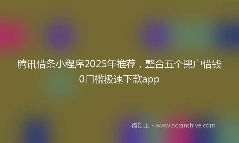 腾讯借条小程序2025年推荐，整合五个黑户借钱0门槛极速下款app