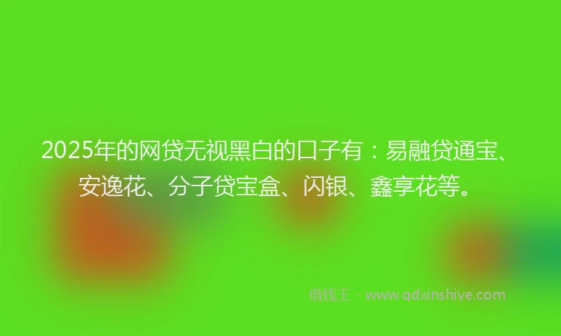 2025年的网贷无视黑白的口子有：易融贷通宝、安逸花、分子贷宝盒、闪银、鑫享花等。