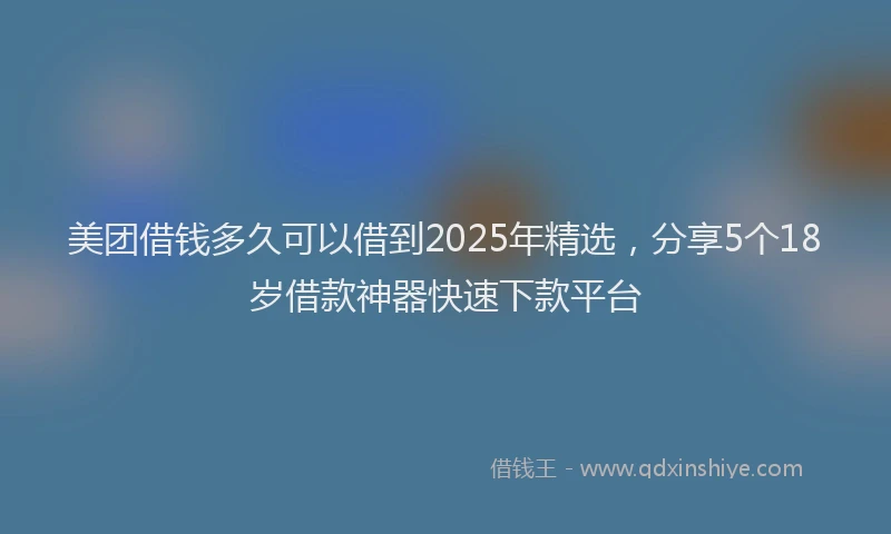 美团借钱多久可以借到2025年精选，分享5个18岁借款神器快速下款平台