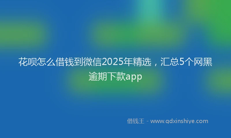 花呗怎么借钱到微信2025年精选，汇总5个网黑逾期下款app