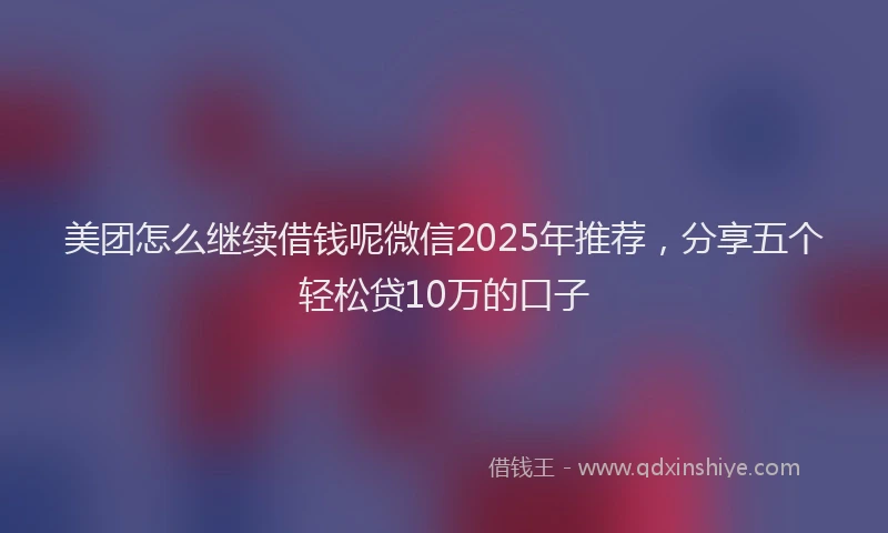 美团怎么继续借钱呢微信2025年推荐，分享五个轻松贷10万的口子