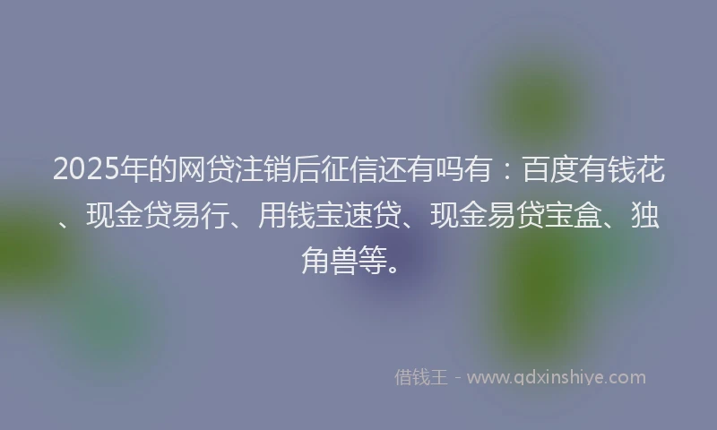 2025年的网贷注销后征信还有吗有：百度有钱花、现金贷易行、用钱宝速贷、现金易贷宝盒、独角兽等。