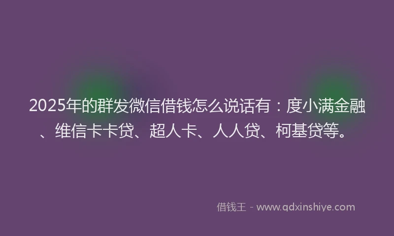 2025年的群发微信借钱怎么说话有：度小满金融、维信卡卡贷、超人卡、人人贷、柯基贷等。