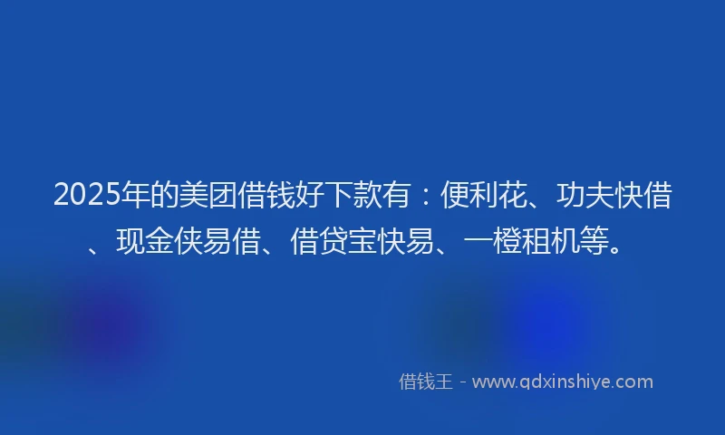 2025年的美团借钱好下款有：便利花、功夫快借、现金侠易借、借贷宝快易、一橙租机等。