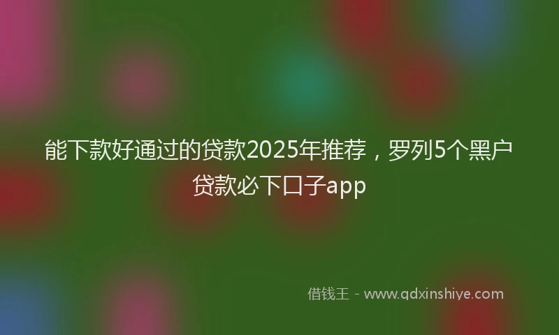 能下款好通过的贷款2025年推荐，罗列5个黑户贷款必下口子app