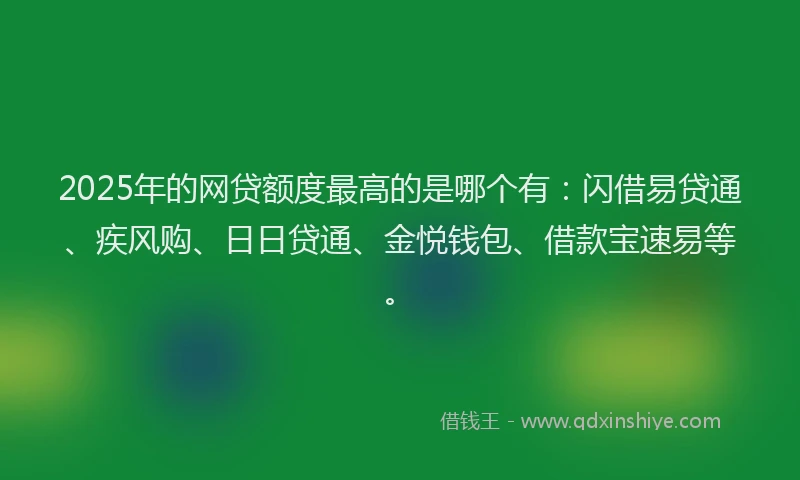2025年的网贷额度最高的是哪个有：闪借易贷通、疾风购、日日贷通、金悦钱包、借款宝速易等。