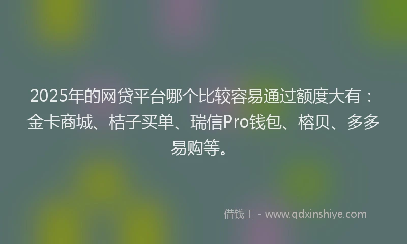 2025年的网贷平台哪个比较容易通过额度大有：金卡商城、桔子买单、瑞信Pro钱包、榕贝、多多易购等。