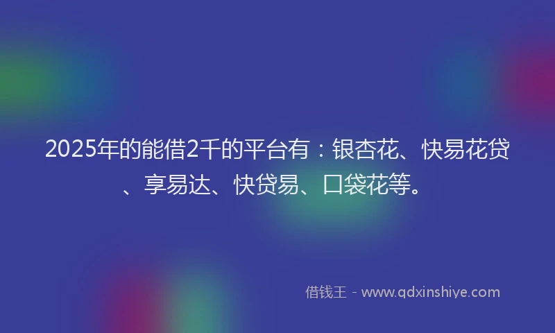 2025年的能借2千的平台有：银杏花、快易花贷、享易达、快贷易、口袋花等。