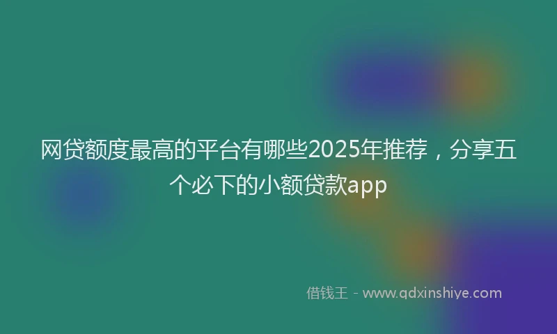网贷额度最高的平台有哪些2025年推荐，分享五个必下的小额贷款app