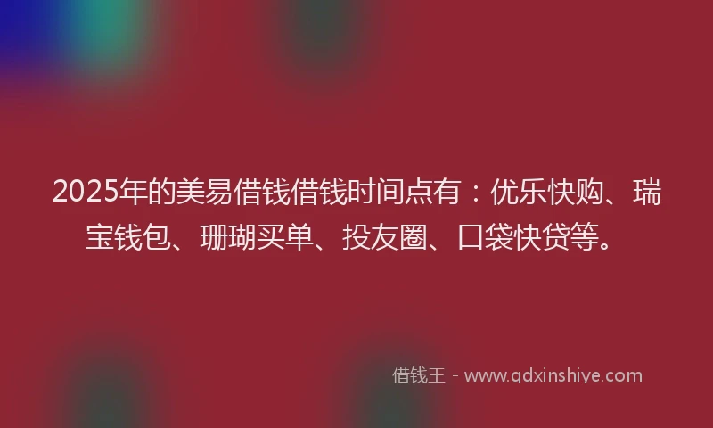 2025年的美易借钱借钱时间点有：优乐快购、瑞宝钱包、珊瑚买单、投友圈、口袋快贷等。