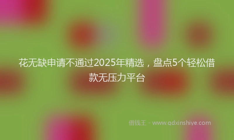 花无缺申请不通过2025年精选，盘点5个轻松借款无压力平台