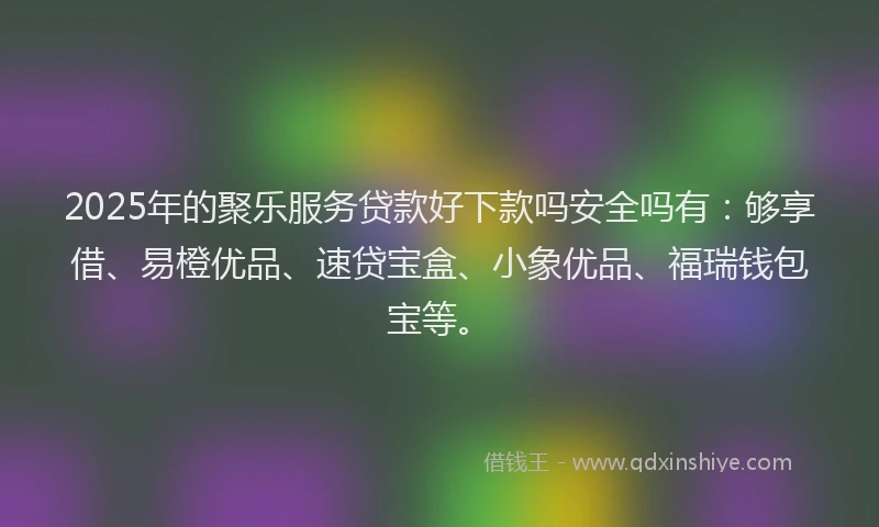 2025年的聚乐服务贷款好下款吗安全吗有：够享借、易橙优品、速贷宝盒、小象优品、福瑞钱包宝等。