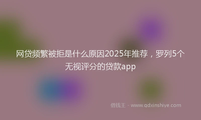 网贷频繁被拒是什么原因2025年推荐，罗列5个无视评分的贷款app