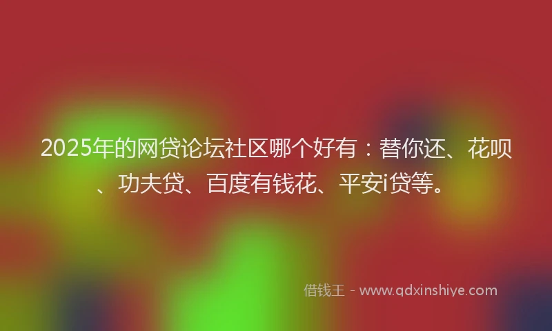 2025年的网贷论坛社区哪个好有：替你还、花呗、功夫贷、百度有钱花、平安i贷等。