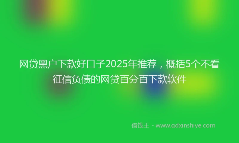 网贷黑户下款好口子2025年推荐，概括5个不看征信负债的网贷百分百下款软件