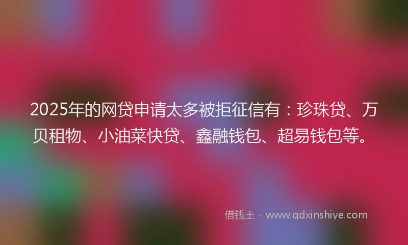 2025年的网贷申请太多被拒征信有：珍珠贷、万贝租物、小油菜快贷、鑫融钱包、超易钱包等。