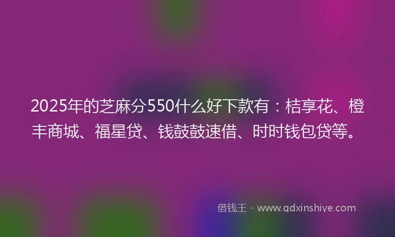 2025年的芝麻分550什么好下款有：桔享花、橙丰商城、福星贷、钱鼓鼓速借、时时钱包贷等。
