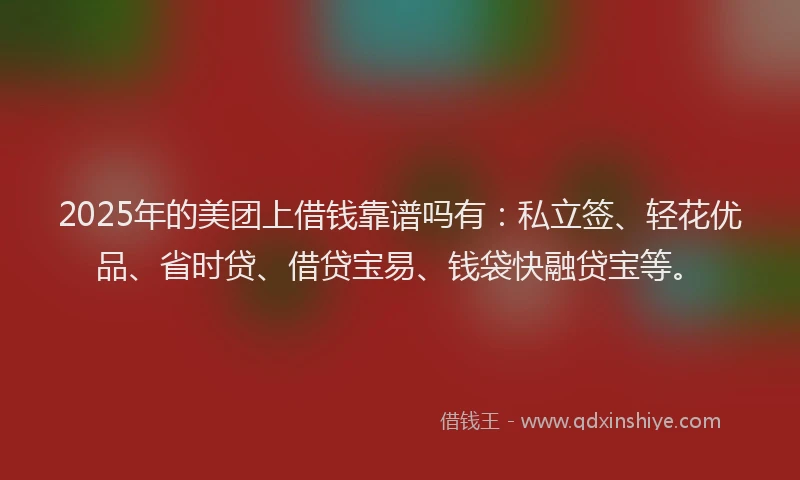 2025年的美团上借钱靠谱吗有：私立签、轻花优品、省时贷、借贷宝易、钱袋快融贷宝等。