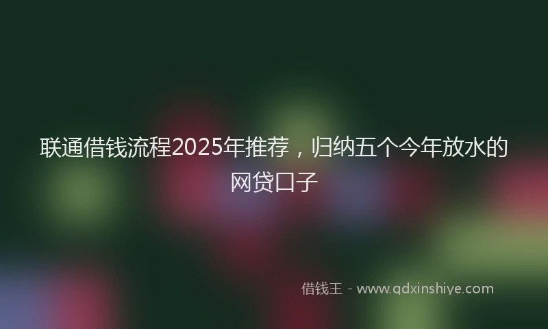 联通借钱流程2025年推荐，归纳五个今年放水的网贷口子
